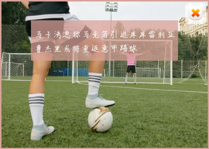 马卡消息称马竞若引进库库雷利亚鲁杰里或将重返意甲踢球