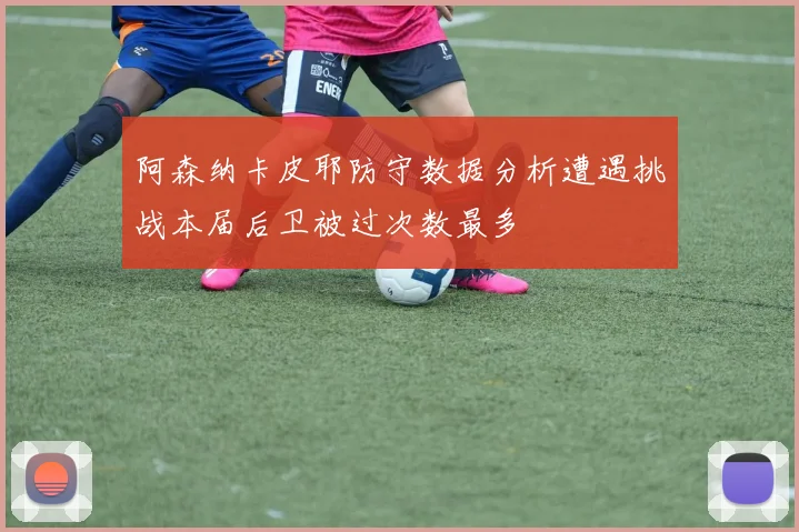 阿森纳卡皮耶防守数据分析遭遇挑战本届后卫被过次数最多
