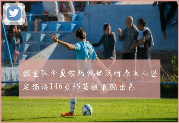 掘金队今夏续约佩顿沃特森决心坚定场均146分49篮板表现出色