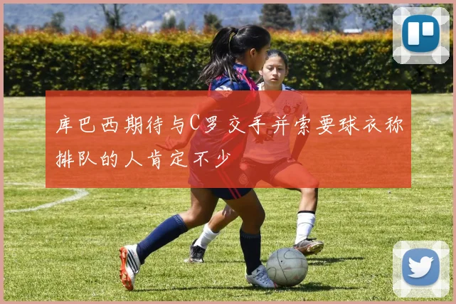 库巴西期待与C罗交手并索要球衣称排队的人肯定不少