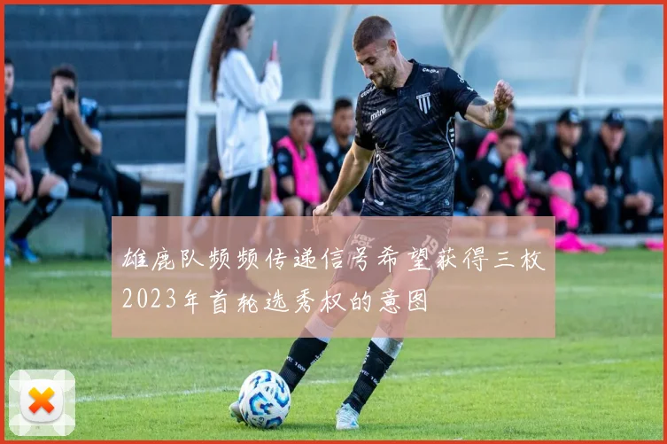 雄鹿队频频传递信号希望获得三枚2023年首轮选秀权的意图