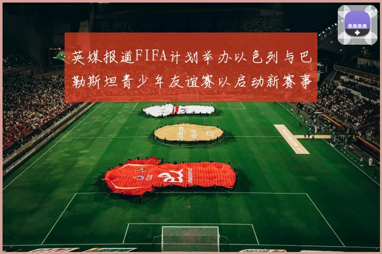 英媒报道FIFA计划举办以色列与巴勒斯坦青少年友谊赛以启动新赛事
